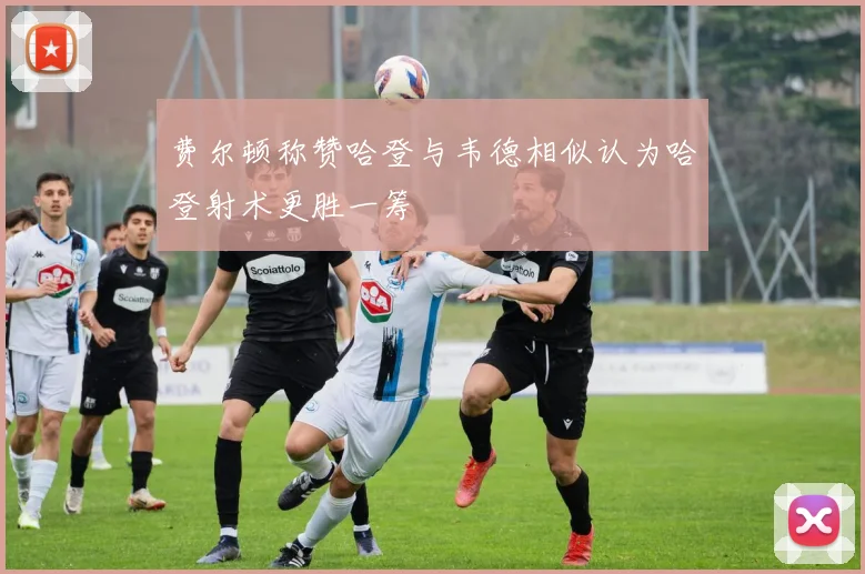 费尔顿称赞哈登与韦德相似认为哈登射术更胜一筹