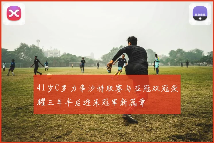 41岁C罗力争沙特联赛与亚冠双冠荣耀三年半后迎来冠军新篇章