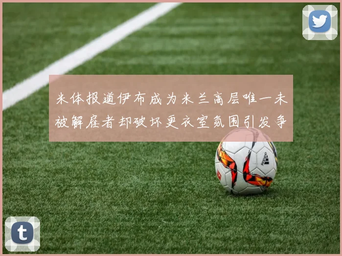 米体报道伊布成为米兰高层唯一未被解雇者却破坏更衣室氛围引发争议