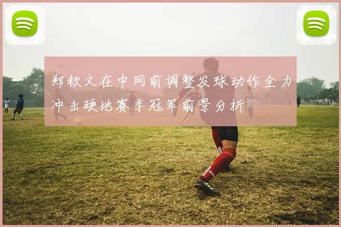 郑钦文在中网前调整发球动作全力冲击硬地赛季冠军前景分析