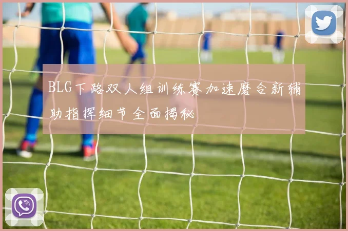 BLG下路双人组训练赛加速磨合新辅助指挥细节全面揭秘