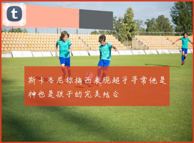 斯卡洛尼称梅西表现超乎寻常他是神也是孩子的完美结合