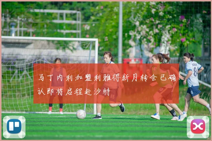 马丁内利加盟利雅得新月转会已确认即将启程赴沙特
