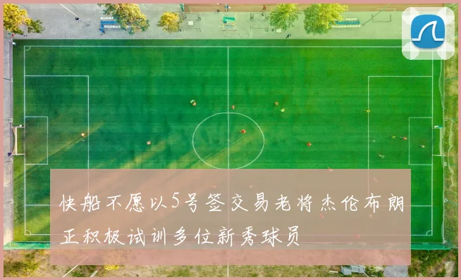 快船不愿以5号签交易老将杰伦布朗正积极试训多位新秀球员