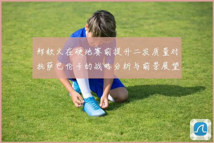 郑钦文在硬地赛前提升二发质量对抗萨巴伦卡的战略分析与前景展望