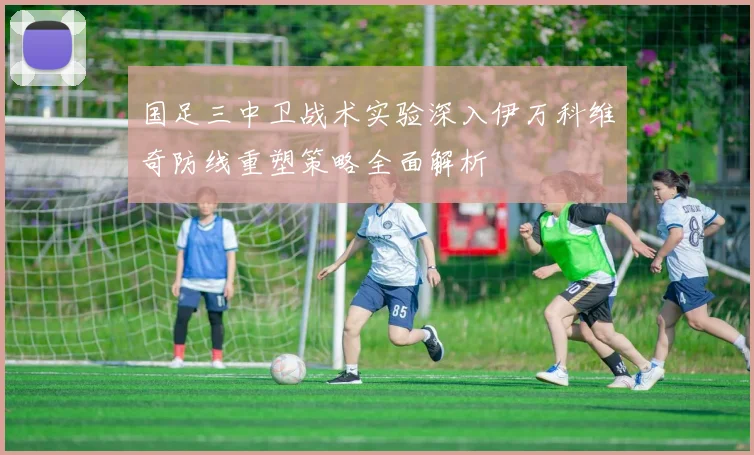 国足三中卫战术实验深入伊万科维奇防线重塑策略全面解析