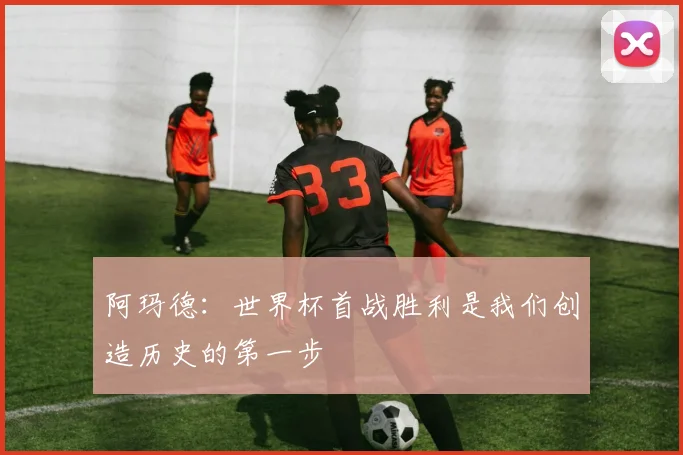 阿玛德：世界杯首战胜利是我们创造历史的第一步
