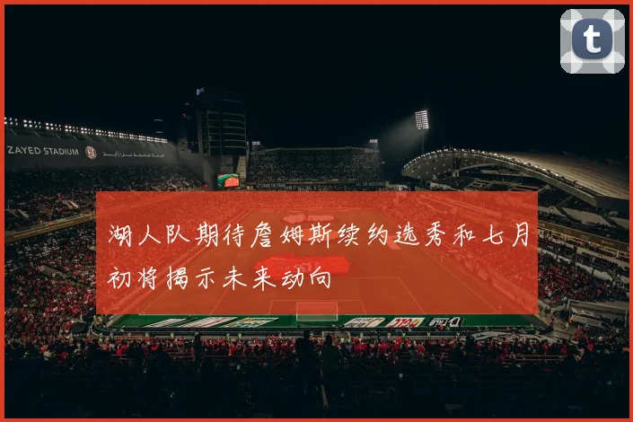 湖人队期待詹姆斯续约选秀和七月初将揭示未来动向
