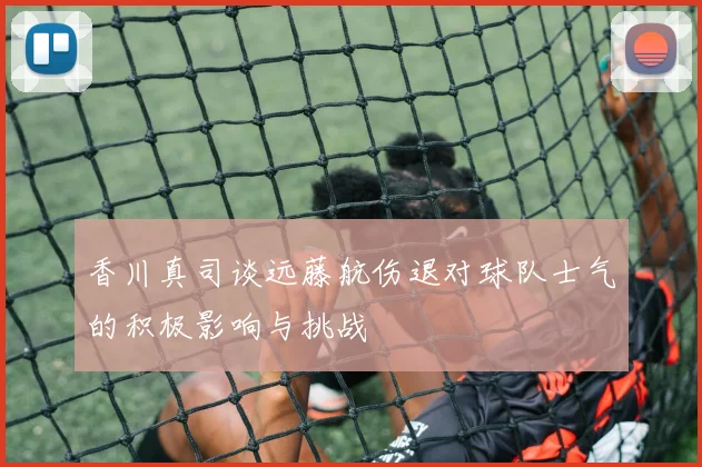 香川真司谈远藤航伤退对球队士气的积极影响与挑战