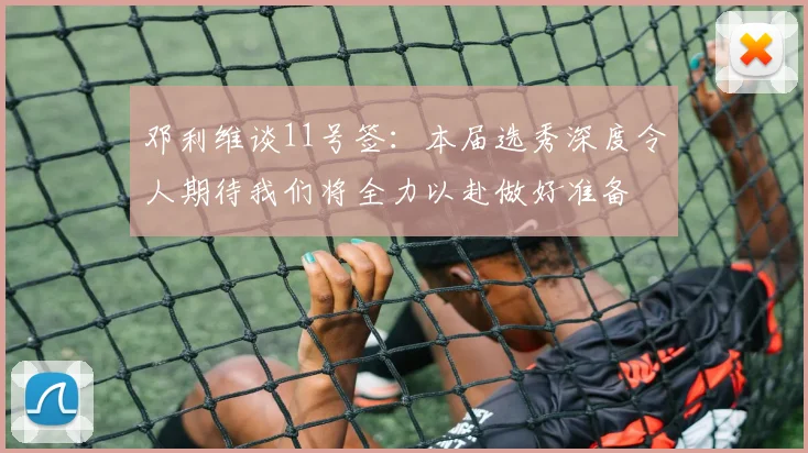 邓利维谈11号签：本届选秀深度令人期待我们将全力以赴做好准备