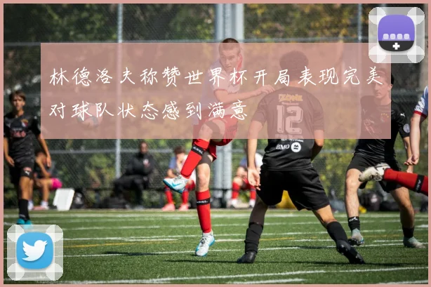 林德洛夫称赞世界杯开局表现完美对球队状态感到满意