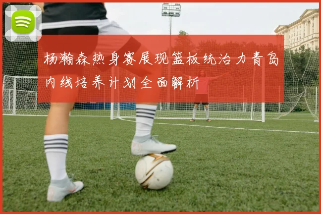 杨瀚森热身赛展现篮板统治力青岛内线培养计划全面解析