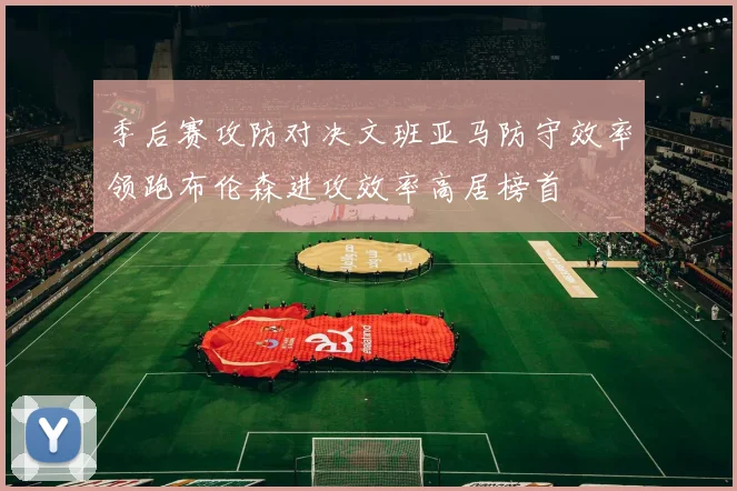 季后赛攻防对决文班亚马防守效率领跑布伦森进攻效率高居榜首