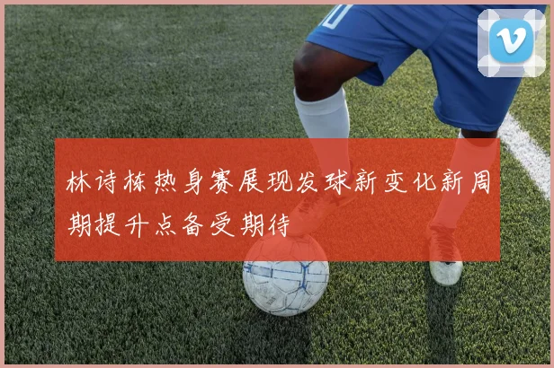 林诗栋热身赛展现发球新变化新周期提升点备受期待