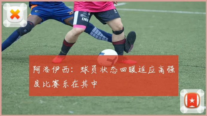 阿洛伊西：球员状态回暖适应高强度比赛乐在其中