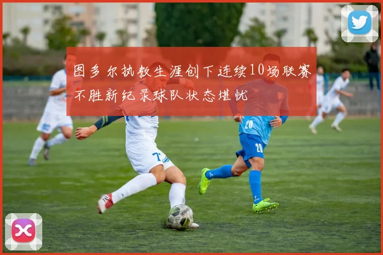 图多尔执教生涯创下连续10场联赛不胜新纪录球队状态堪忧
