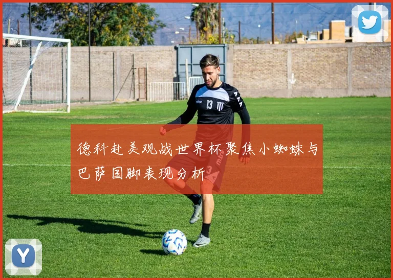 德科赴美观战世界杯聚焦小蜘蛛与巴萨国脚表现分析