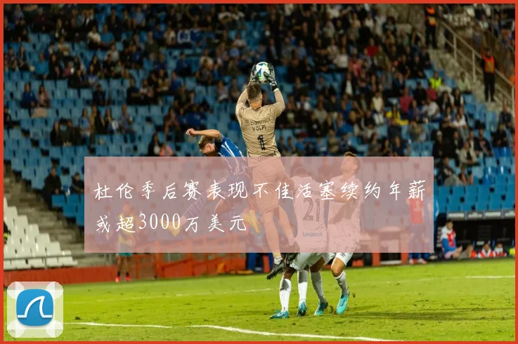 杜伦季后赛表现不佳活塞续约年薪或超3000万美元