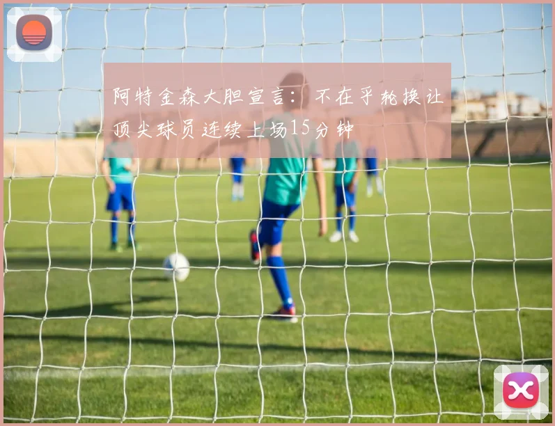 阿特金森大胆宣言：不在乎轮换让顶尖球员连续上场15分钟