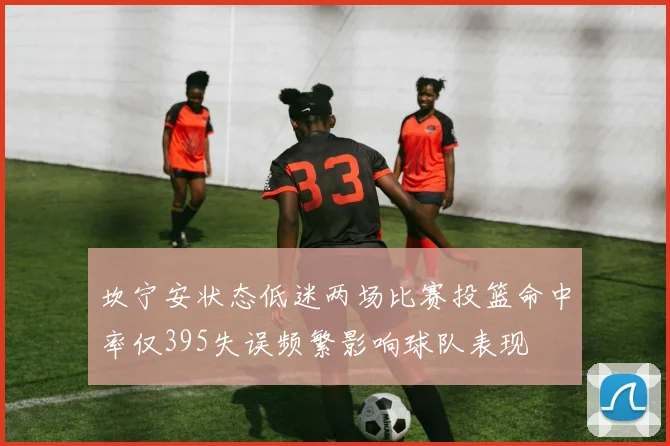 坎宁安状态低迷两场比赛投篮命中率仅395失误频繁影响球队表现