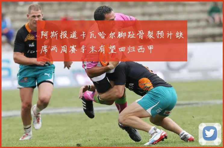 阿斯报道卡瓦哈尔脚趾骨裂预计缺席两周赛季末有望回归西甲