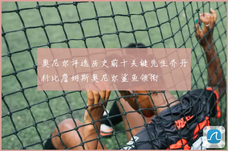 奥尼尔评选历史前十关键先生乔丹科比詹姆斯奥尼尔鲨鱼领衔