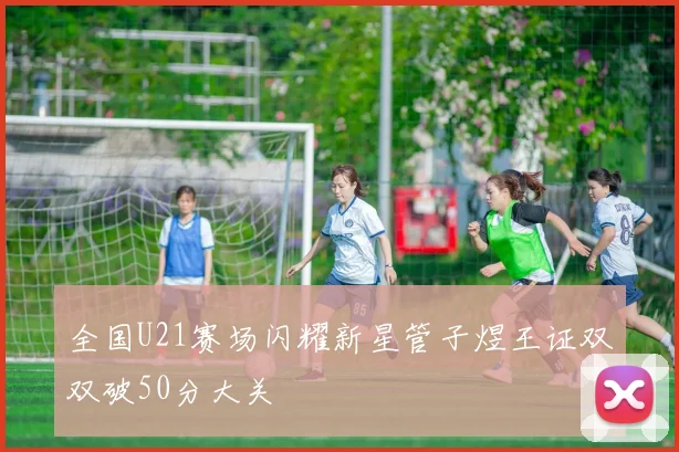 全国U21赛场闪耀新星管子煜王证双双破50分大关