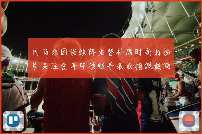 内马尔因伤缺阵坐替补席时尚打扮引关注金耳环项链手表戒指佩戴满身