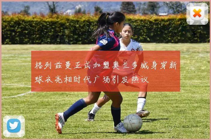 格列兹曼正式加盟奥兰多城身穿新球衣亮相时代广场引发热议