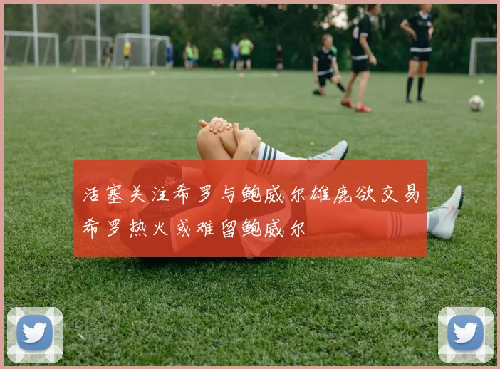活塞关注希罗与鲍威尔雄鹿欲交易希罗热火或难留鲍威尔