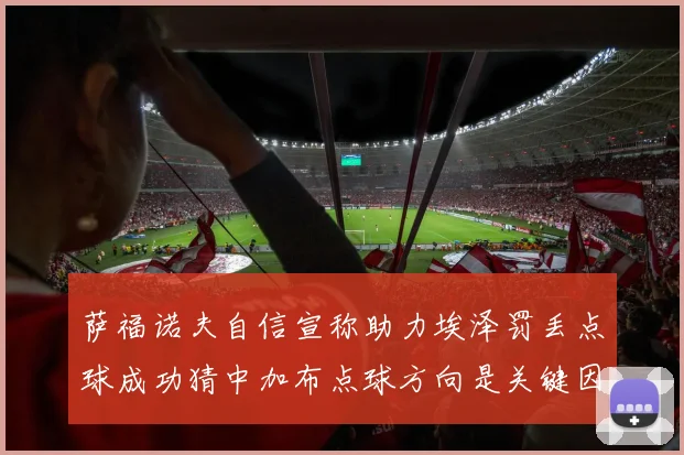 萨福诺夫自信宣称助力埃泽罚丢点球成功猜中加布点球方向是关键因素