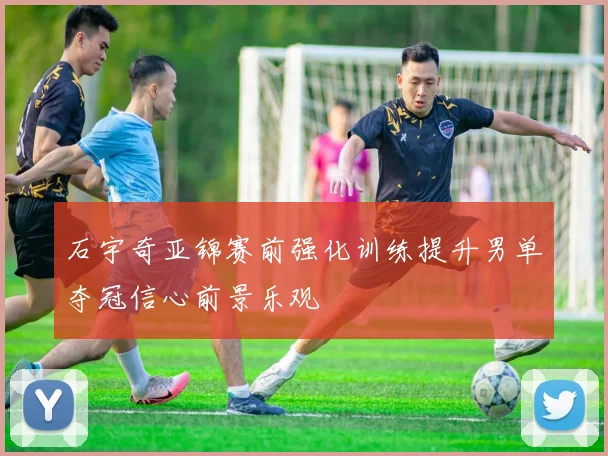 石宇奇亚锦赛前强化训练提升男单夺冠信心前景乐观